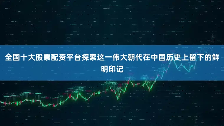 全国十大股票配资平台探索这一伟大朝代在中国历史上留下的鲜明印记