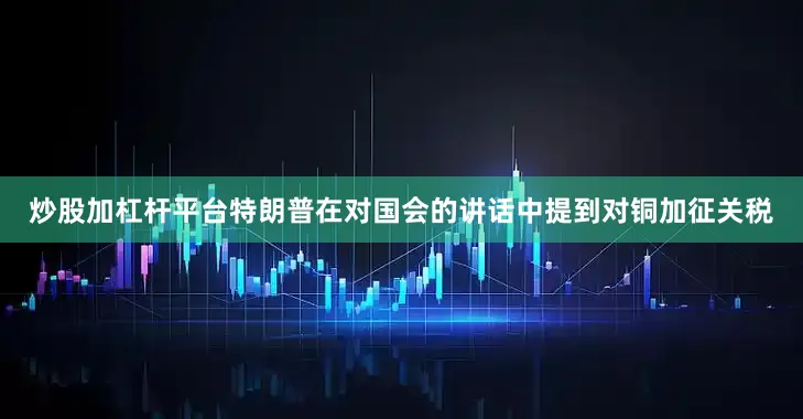 炒股加杠杆平台特朗普在对国会的讲话中提到对铜加征关税