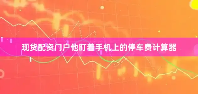 现货配资门户他盯着手机上的停车费计算器