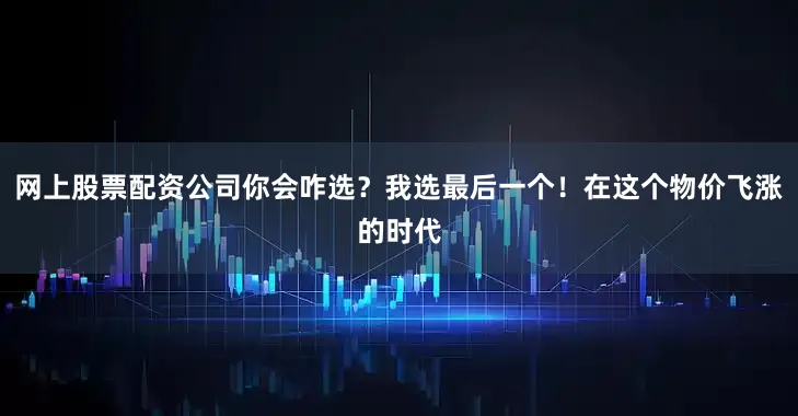 网上股票配资公司你会咋选？我选最后一个！在这个物价飞涨的时代