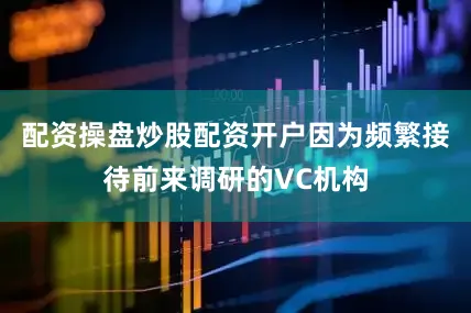 配资操盘炒股配资开户因为频繁接待前来调研的VC机构