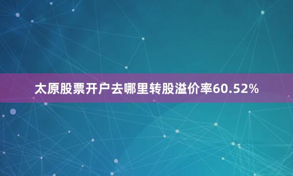 太原股票开户去哪里转股溢价率60.52%