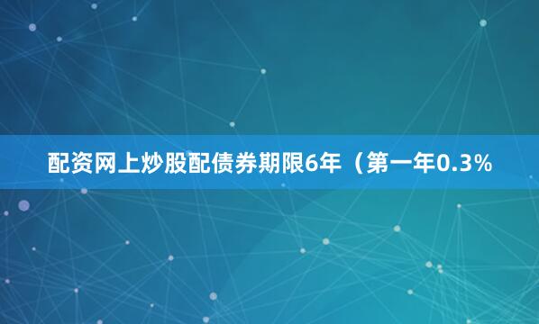 配资网上炒股配债券期限6年（第一年0.3%