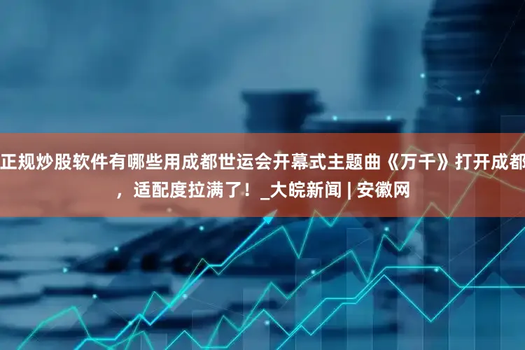 正规炒股软件有哪些用成都世运会开幕式主题曲《万千》打开成都，适配度拉满了！_大皖新闻 | 安徽网