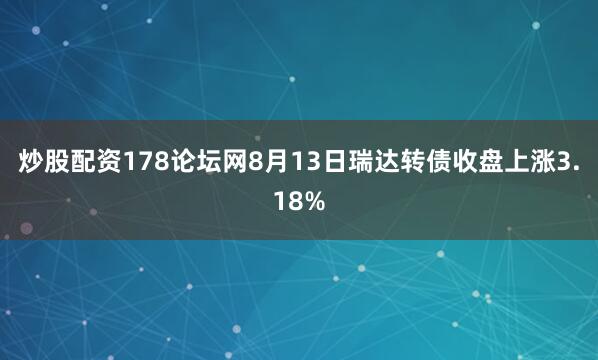 炒股配资178论坛网8月13日瑞达转债收盘上涨3.18%