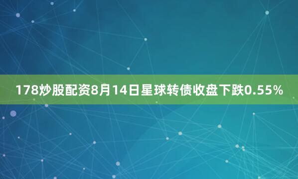 178炒股配资8月14日星球转债收盘下跌0.55%