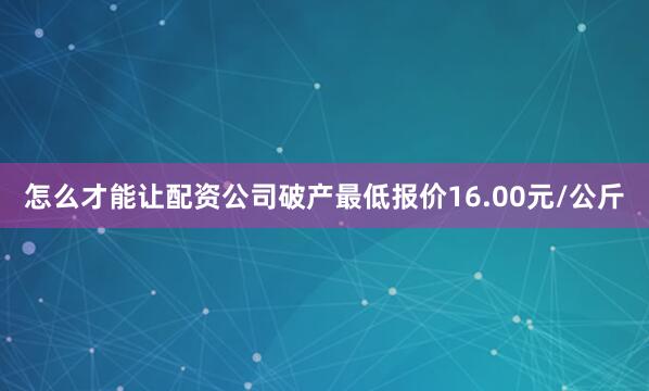 怎么才能让配资公司破产最低报价16.00元/公斤