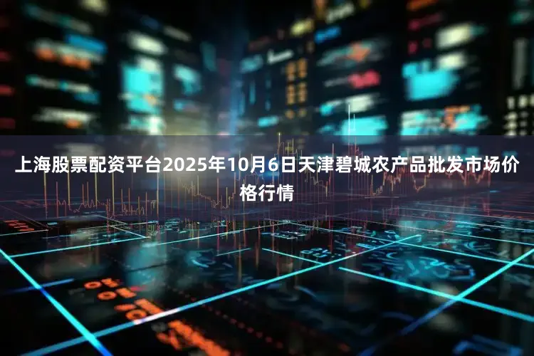 上海股票配资平台2025年10月6日天津碧城农产品批发市场价格行情