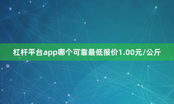 杠杆平台app哪个可靠最低报价1.00元/公斤